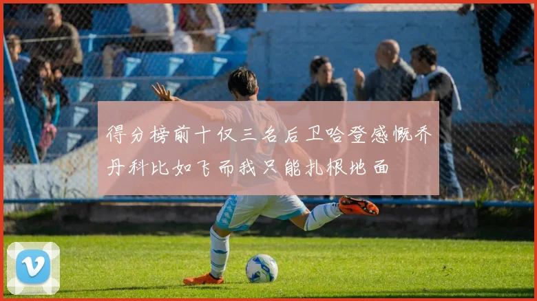 得分榜前十仅三名后卫哈登感慨乔丹科比如飞而我只能扎根地面