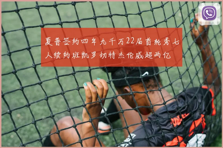 夏普签约四年九千万22届首轮秀七人续约班凯罗切特杰伦威超两亿
