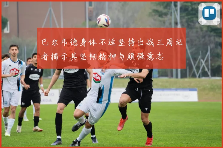 巴尔韦德身体不适坚持出战三周记者揭示其坚韧精神与顽强意志