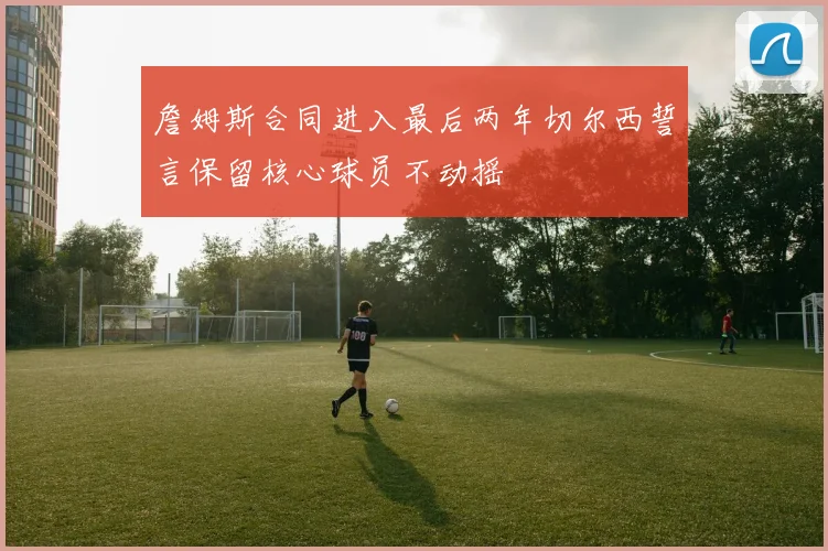 詹姆斯合同进入最后两年切尔西誓言保留核心球员不动摇