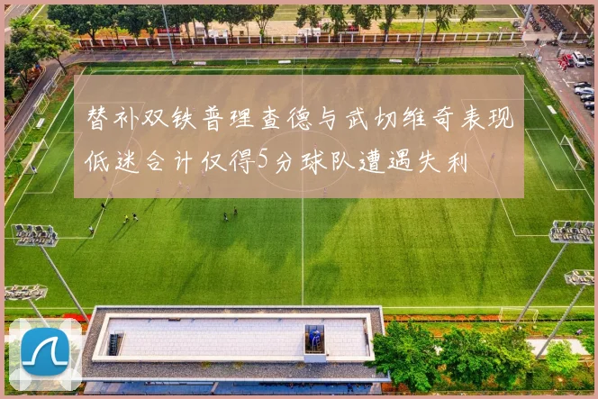 替补双铁普理查德与武切维奇表现低迷合计仅得5分球队遭遇失利