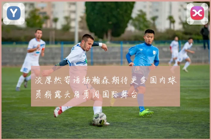 淡厚然寄语杨瀚森期待更多国内球员崭露头角勇闯国际舞台