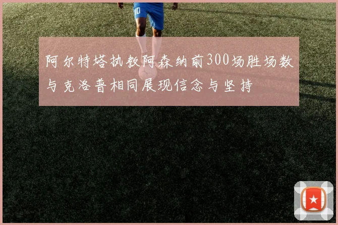 阿尔特塔执教阿森纳前300场胜场数与克洛普相同展现信念与坚持