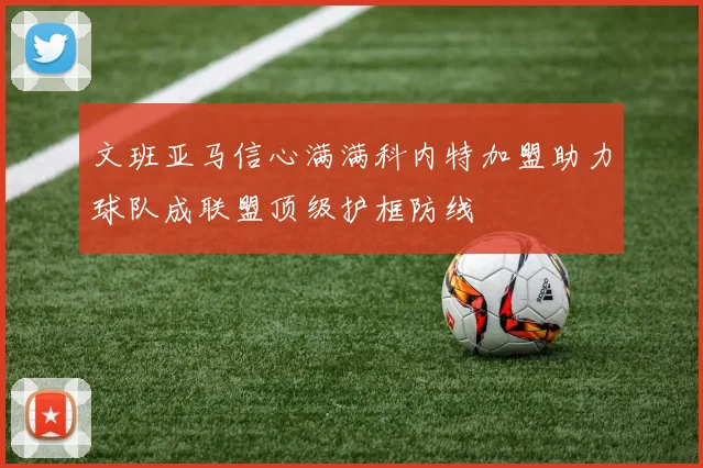 文班亚马信心满满科内特加盟助力球队成联盟顶级护框防线