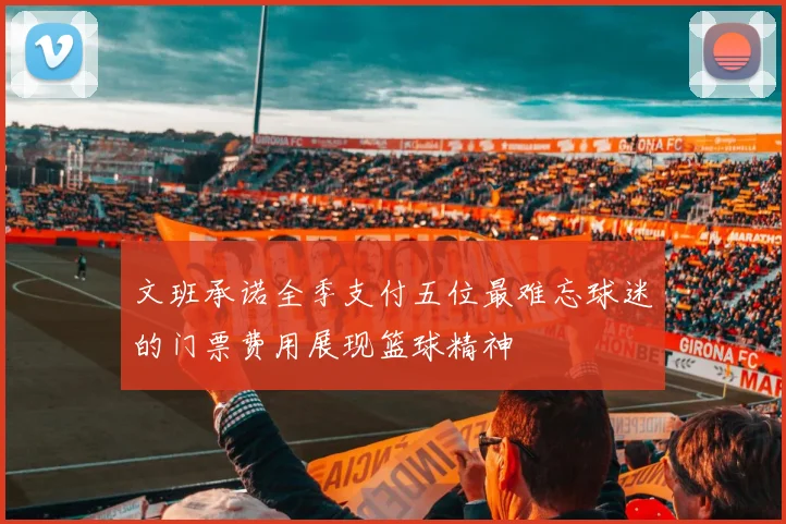 文班承诺全季支付五位最难忘球迷的门票费用展现篮球精神