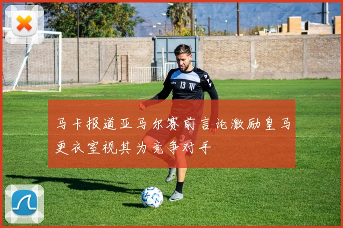 马卡报道亚马尔赛前言论激励皇马更衣室视其为竞争对手