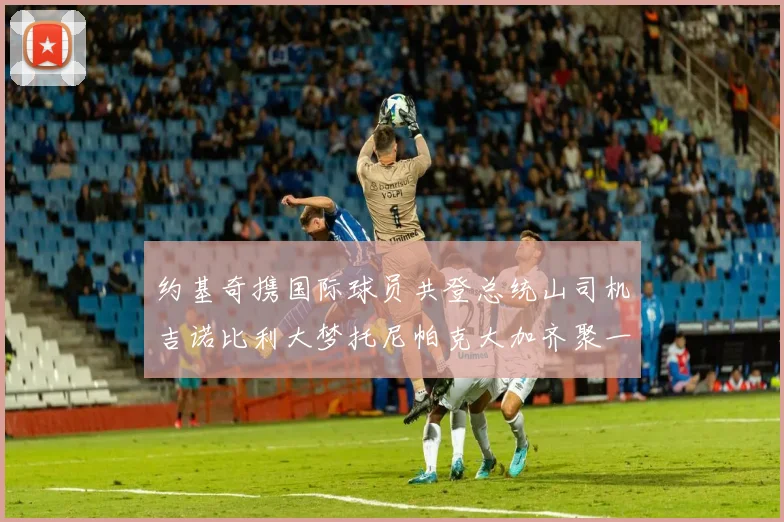 约基奇携国际球员共登总统山司机吉诺比利大梦托尼帕克大加齐聚一堂