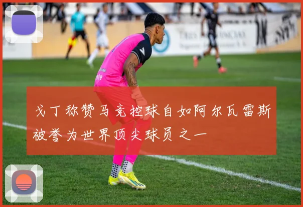 戈丁称赞马竞控球自如阿尔瓦雷斯被誉为世界顶尖球员之一