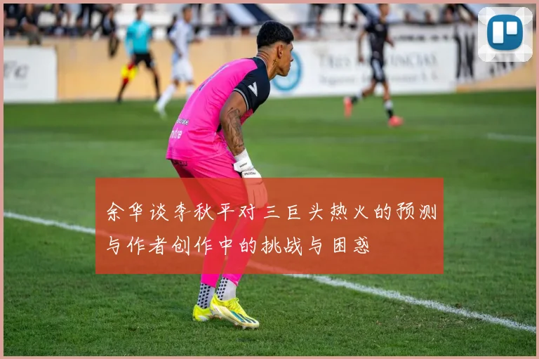 余华谈李秋平对三巨头热火的预测与作者创作中的挑战与困惑