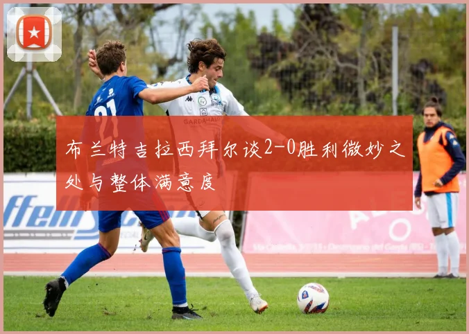 布兰特吉拉西拜尔谈2-0胜利微妙之处与整体满意度